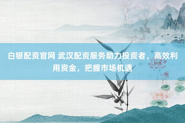 白银配资官网 武汉配资服务助力投资者，高效利用资金，把握市场机遇