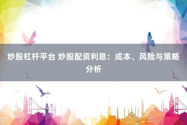 炒股杠杆平台 炒股配资利息：成本、风险与策略分析