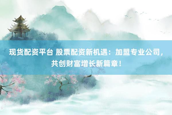 现货配资平台 股票配资新机遇：加盟专业公司，共创财富增长新篇章！