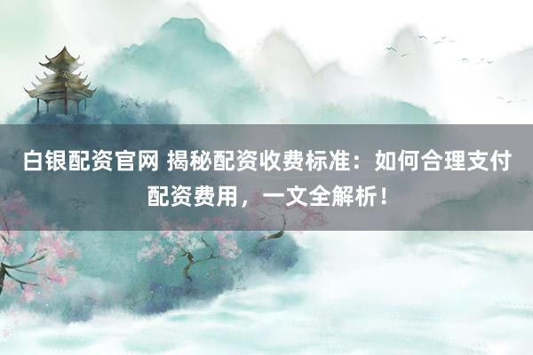 白银配资官网 揭秘配资收费标准：如何合理支付配资费用，一文全解析！