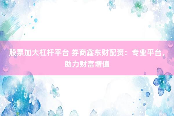 股票加大杠杆平台 券商鑫东财配资：专业平台，助力财富增值