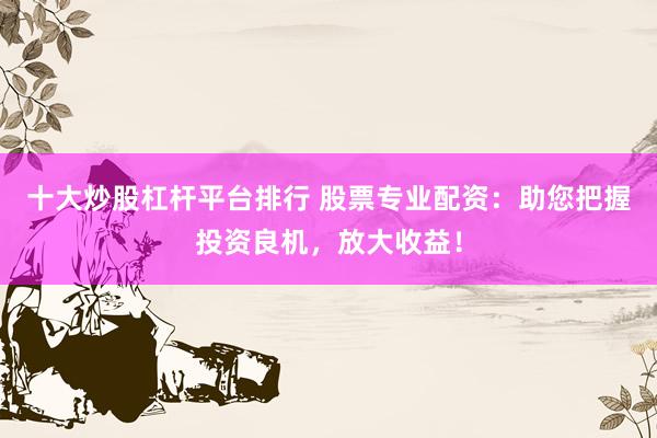 十大炒股杠杆平台排行 股票专业配资：助您把握投资良机，放大收益！