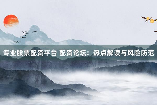 专业股票配资平台 配资论坛：热点解读与风险防范