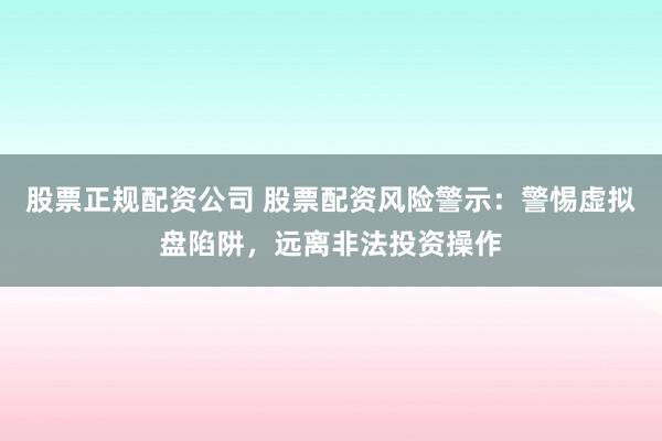 股票正规配资公司 股票配资风险警示：警惕虚拟盘陷阱，远离非法投资操作