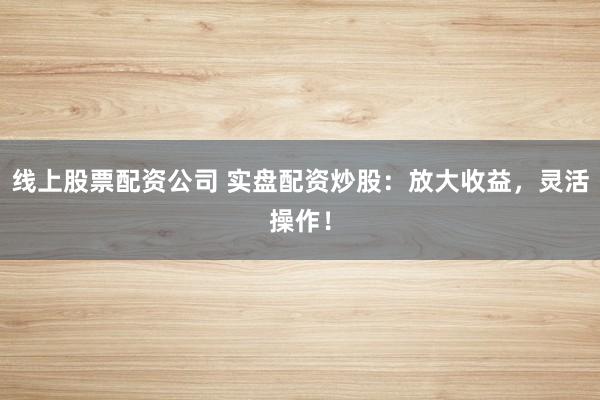 线上股票配资公司 实盘配资炒股：放大收益，灵活操作！