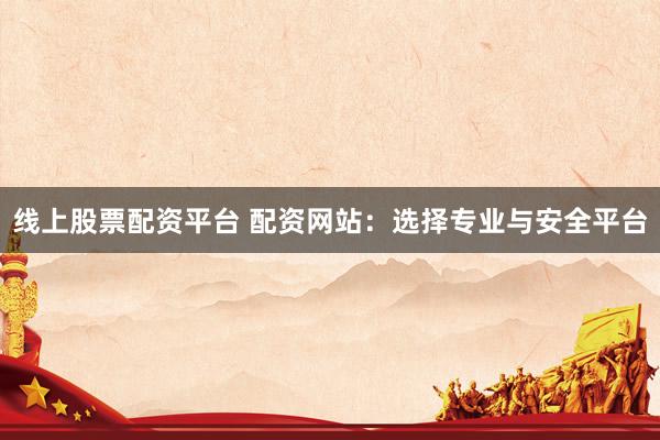 线上股票配资平台 配资网站：选择专业与安全平台