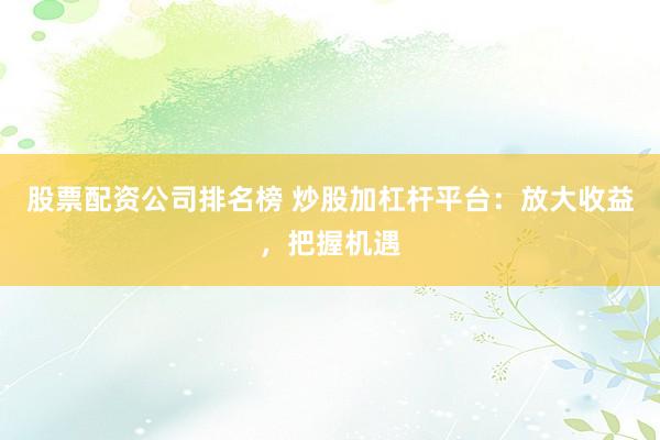 股票配资公司排名榜 炒股加杠杆平台：放大收益，把握机遇