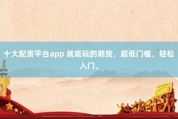 十大配资平台app 就能玩的期货，超低门槛，轻松入门。