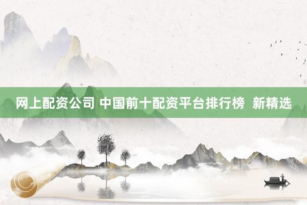 网上配资公司 中国前十配资平台排行榜  新精选