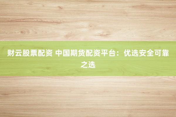 财云股票配资 中国期货配资平台：优选安全可靠之选