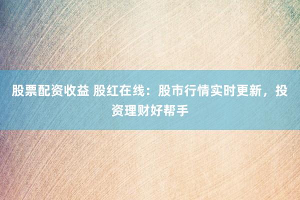 股票配资收益 股红在线：股市行情实时更新，投资理财好帮手