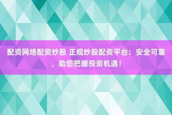 配资网络配资炒股 正规炒股配资平台：安全可靠，助您把握投资机遇！