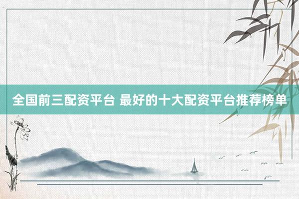 全国前三配资平台 最好的十大配资平台推荐榜单
