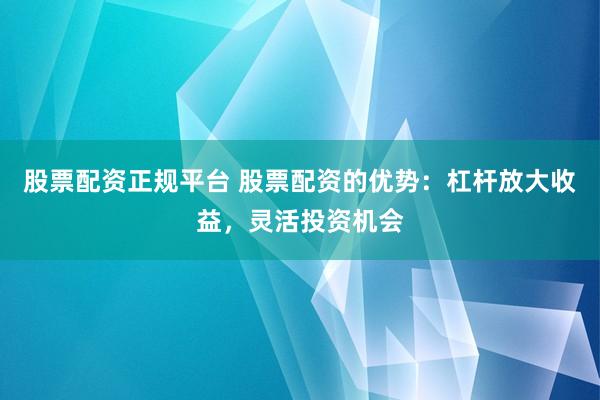 股票配资正规平台 股票配资的优势：杠杆放大收益，灵活投资机会