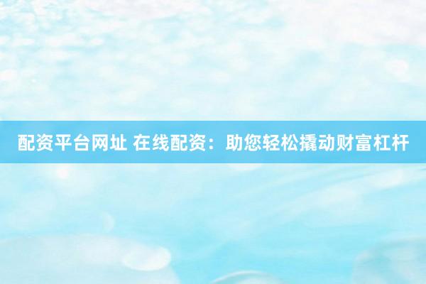 配资平台网址 在线配资：助您轻松撬动财富杠杆