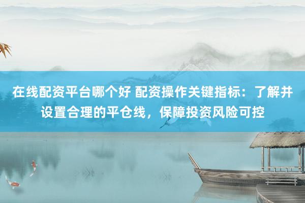 在线配资平台哪个好 配资操作关键指标：了解并设置合理的平仓线，保障投资风险可控