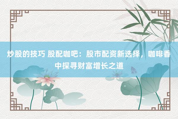 炒股的技巧 股配咖吧：股市配资新选择，咖啡香中探寻财富增长之道