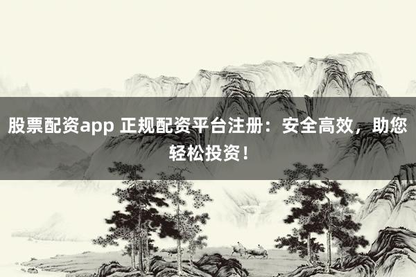 股票配资app 正规配资平台注册：安全高效，助您轻松投资！