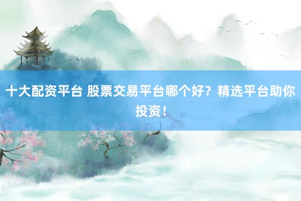 十大配资平台 股票交易平台哪个好？精选平台助你投资！