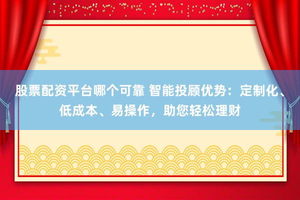股票配资平台哪个可靠 智能投顾优势：定制化、低成本、易操作，助您轻松理财