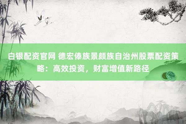 白银配资官网 德宏傣族景颇族自治州股票配资策略：高效投资，财富增值新路径