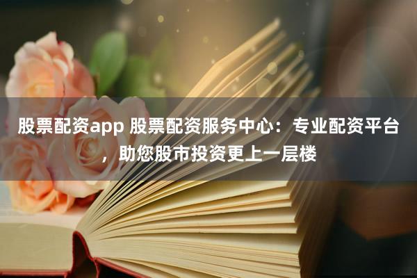 股票配资app 股票配资服务中心：专业配资平台，助您股市投资更上一层楼