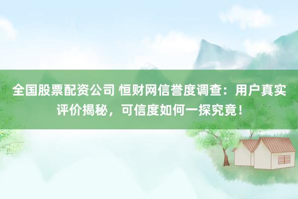 全国股票配资公司 恒财网信誉度调查：用户真实评价揭秘，可信度如何一探究竟！