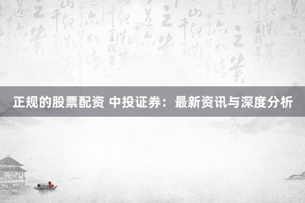 正规的股票配资 中投证券：最新资讯与深度分析