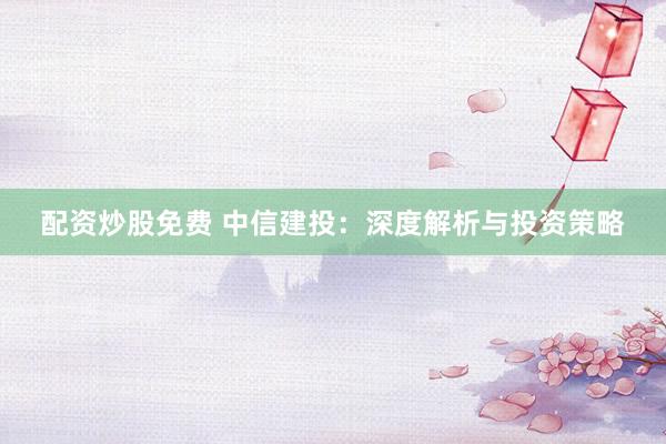 配资炒股免费 中信建投：深度解析与投资策略