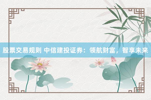 股票交易规则 中信建投证券：领航财富，智享未来