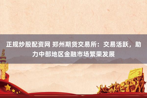 正规炒股配资网 郑州期货交易所：交易活跃，助力中部地区金融市场繁荣发展