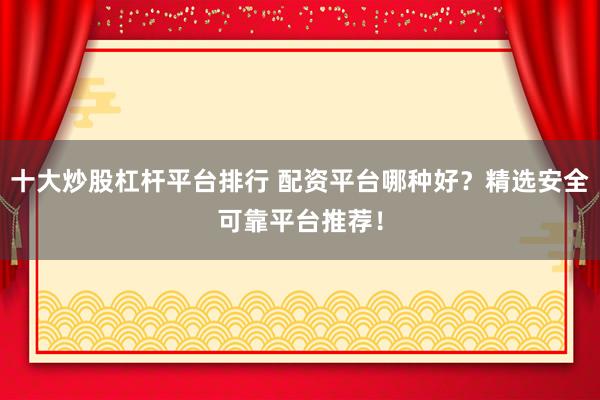 十大炒股杠杆平台排行 配资平台哪种好？精选安全可靠平台推荐！