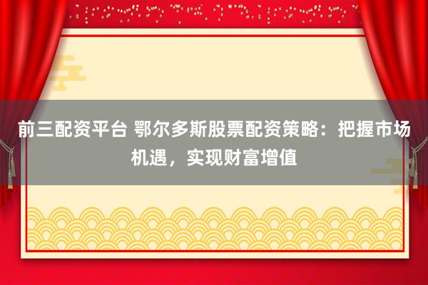 前三配资平台 鄂尔多斯股票配资策略：把握市场机遇，实现财富增值
