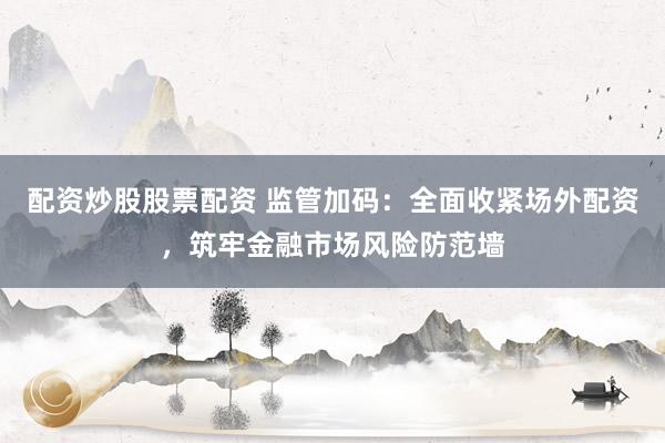 配资炒股股票配资 监管加码：全面收紧场外配资，筑牢金融市场风险防范墙