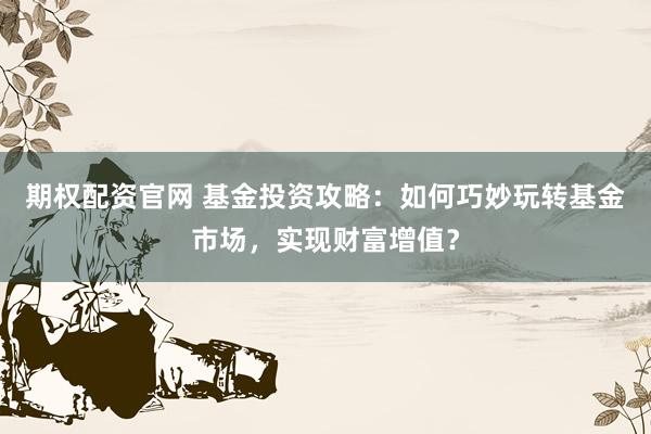 期权配资官网 基金投资攻略：如何巧妙玩转基金市场，实现财富增值？