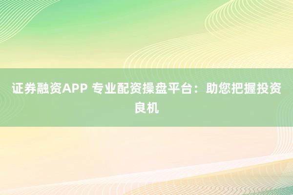 证券融资APP 专业配资操盘平台：助您把握投资良机