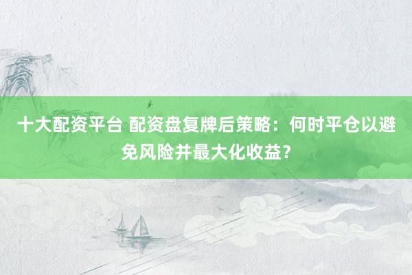 十大配资平台 配资盘复牌后策略：何时平仓以避免风险并最大化收益？