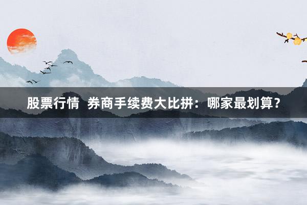 股票行情  券商手续费大比拼：哪家最划算？