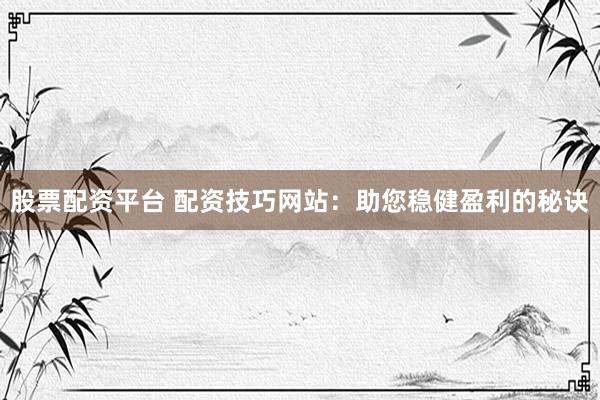 股票配资平台 配资技巧网站：助您稳健盈利的秘诀