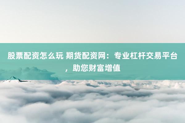 股票配资怎么玩 期货配资网：专业杠杆交易平台，助您财富增值