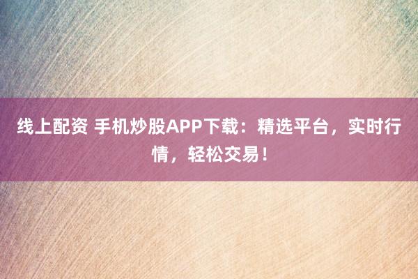 线上配资 手机炒股APP下载：精选平台，实时行情，轻松交易！