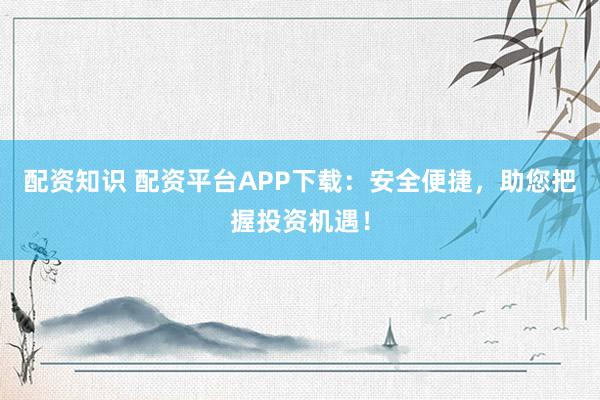 配资知识 配资平台APP下载：安全便捷，助您把握投资机遇！