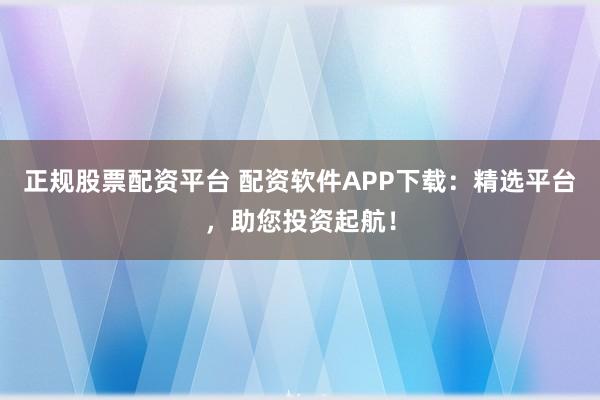 正规股票配资平台 配资软件APP下载：精选平台，助您投资起航！