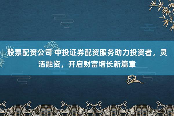 股票配资公司 中投证券配资服务助力投资者，灵活融资，开启财富增长新篇章