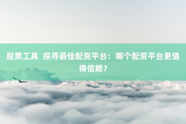 股票工具  探寻最佳配资平台：哪个配资平台更值得信赖？